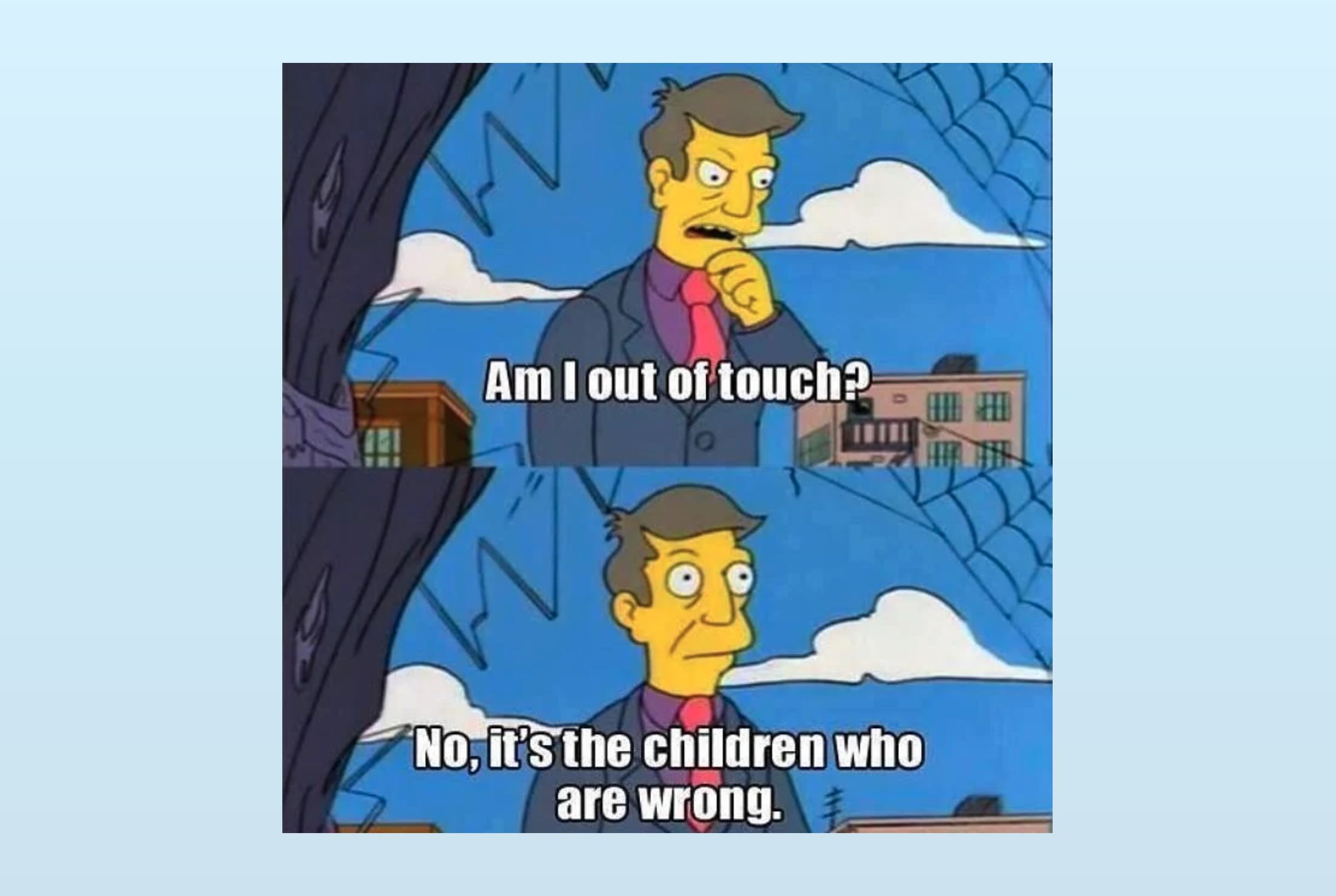 "Am I out of touch? No, it's the children who are wrong." – Seymore Skinner
